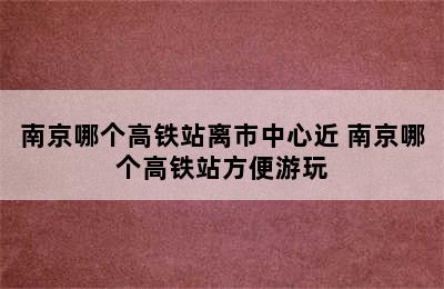 南京哪个高铁站离市中心近 南京哪个高铁站方便游玩